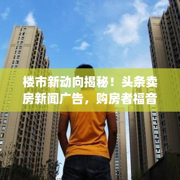 樓市新動向揭秘！頭條賣房新聞廣告，購房者福音來襲！