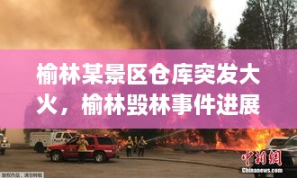 榆林某景區(qū)倉(cāng)庫(kù)突發(fā)大火，榆林毀林事件進(jìn)展 